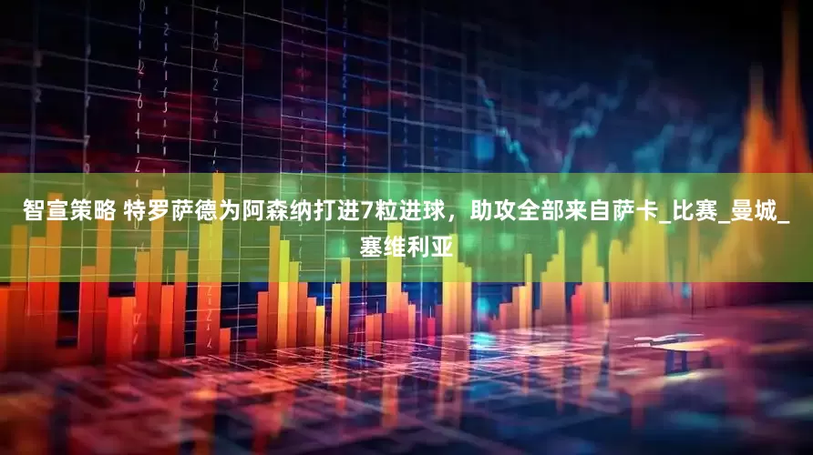 智宣策略 特罗萨德为阿森纳打进7粒进球，助攻全部来自萨卡_比赛_曼城_塞维利亚