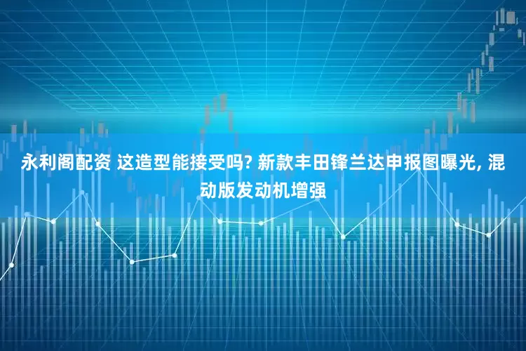 永利阁配资 这造型能接受吗? 新款丰田锋兰达申报图曝光, 混动版发动机增强