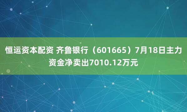 恒运资本配资 齐鲁银行（601665）7月18日主力资金净卖出7010.12万元