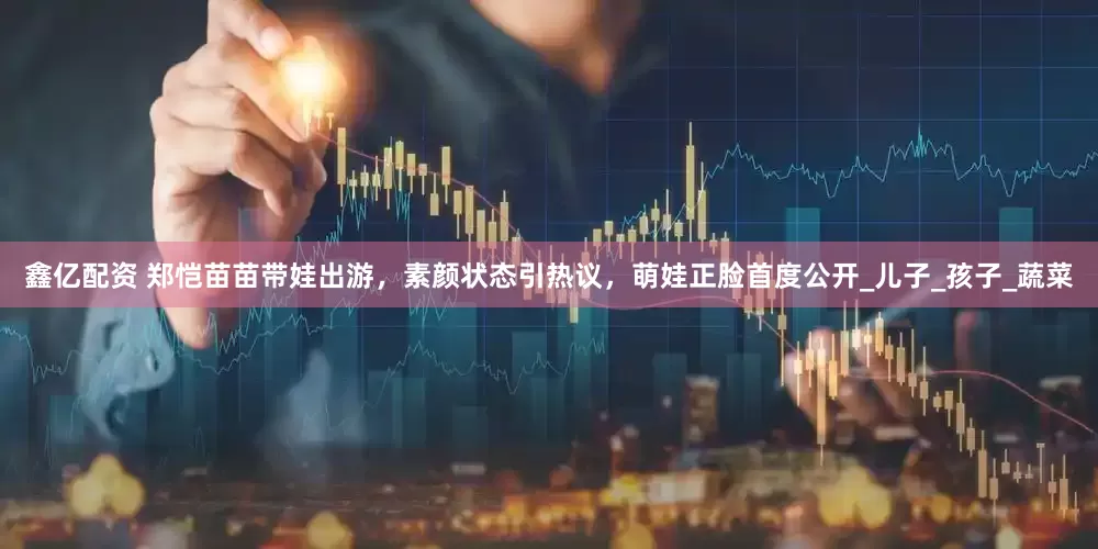 鑫亿配资 郑恺苗苗带娃出游，素颜状态引热议，萌娃正脸首度公开_儿子_孩子_蔬菜
