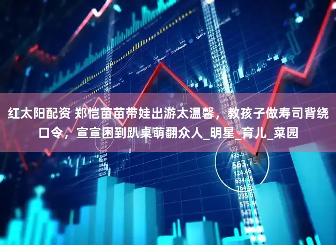 红太阳配资 郑恺苗苗带娃出游太温馨，教孩子做寿司背绕口令，宣宣困到趴桌萌翻众人_明星_育儿_菜园