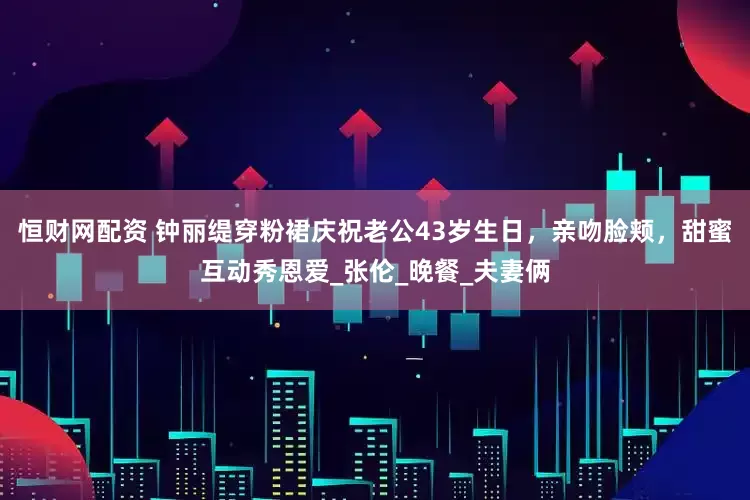 恒财网配资 钟丽缇穿粉裙庆祝老公43岁生日，亲吻脸颊，甜蜜互动秀恩爱_张伦_晚餐_夫妻俩