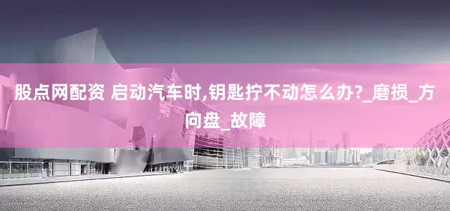 股点网配资 启动汽车时,钥匙拧不动怎么办?_磨损_方向盘_故障
