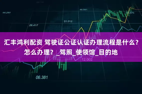 汇丰鸿利配资 驾驶证公证认证办理流程是什么？怎么办理？_驾照_使领馆_目的地