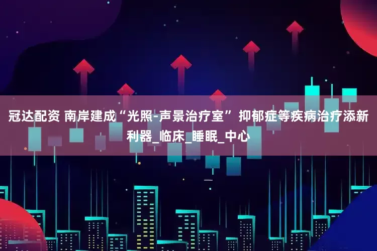 冠达配资 南岸建成“光照-声景治疗室” 抑郁症等疾病治疗添新利器_临床_睡眠_中心