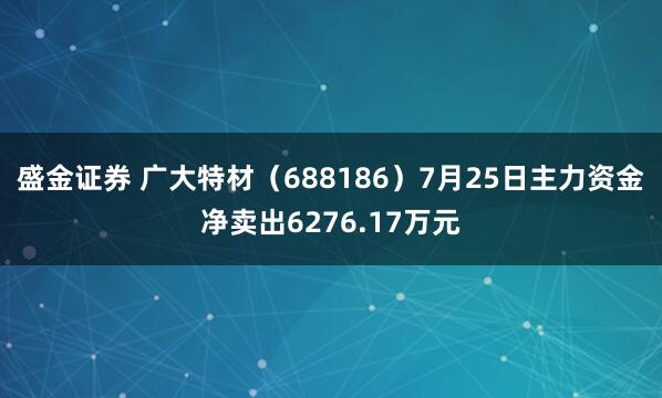 盛金证券 广大特材（688186）7月25日主力资金净卖出6276.17万元