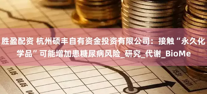 胜盈配资 杭州硕丰自有资金投资有限公司：接触“永久化学品”可能增加患糖尿病风险_研究_代谢_BioMe