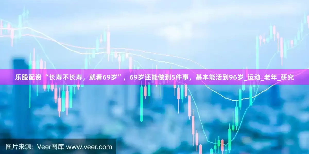 乐股配资 “长寿不长寿，就看69岁”，69岁还能做到5件事，基本能活到96岁_运动_老年_研究