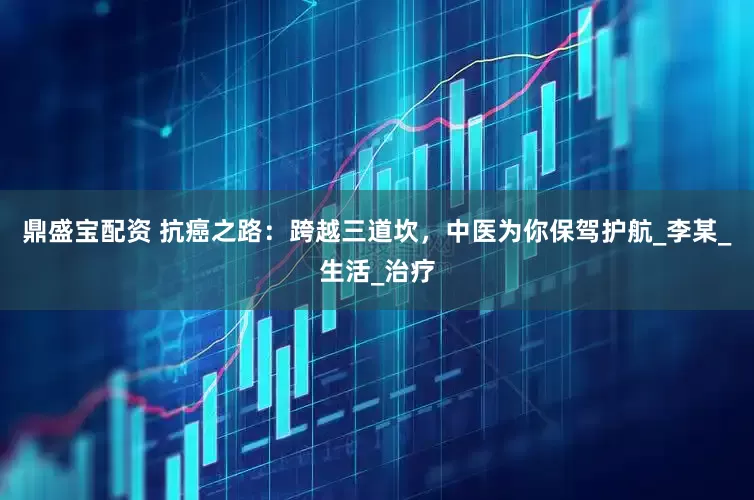 鼎盛宝配资 抗癌之路：跨越三道坎，中医为你保驾护航_李某_生活_治疗