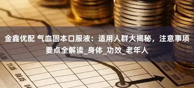 金鑫优配 气血固本口服液：适用人群大揭秘，注意事项要点全解读_身体_功效_老年人