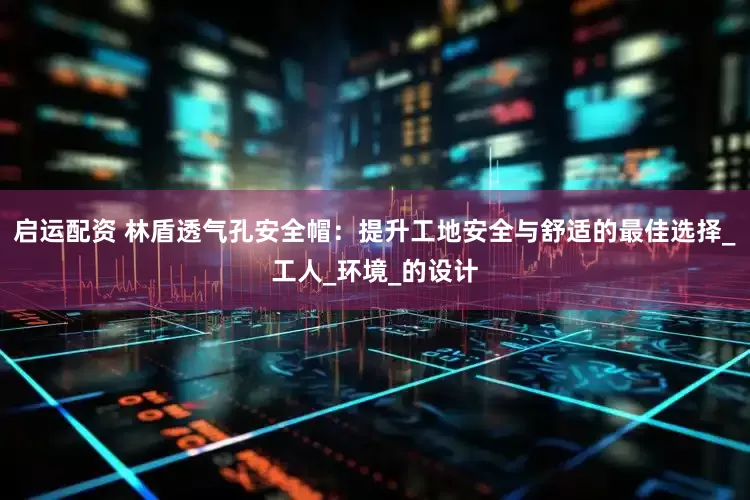 启运配资 林盾透气孔安全帽：提升工地安全与舒适的最佳选择_工人_环境_的设计