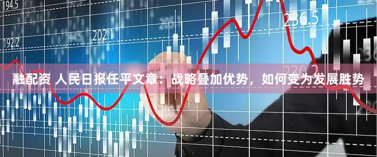 融配资 人民日报任平文章：战略叠加优势，如何变为发展胜势